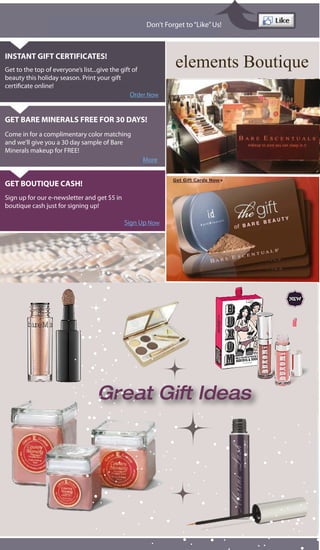 Don’t Forget to “Like” Us!



INSTANT GIFT CERTIFICATES!
Get to the top of everyone’s list...give the gift of
                                                               elements Boutique
beauty this holiday season. Print your gift
certi cate online!
                                                 Order Now


GET BARE MINERALS FREE FOR 30 DAYS!
Come in for a complimentary color matching
and we’ll give you a 30 day sample of Bare
Minerals makeup for FREE!
                                                    More


GET BOUTIQUE CASH!
Sign up for our e-newsletter and get $5 in
boutique cash just for signing up!

                                             Sign Up Now




                                  Great Gift Ideas
 