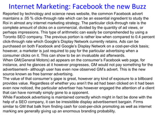Internet Marketing: Facebook the new Buzz
Reported by technology and science news website, the common Facebook advert
maintains a .05 % click-through rate which can be an essential ingredient to study the
Roi in almost any internet marketing strategy. The particular click-through rate is the
complete amount of clicks on a commercial, divided by the quantity of ad views, or
perhaps impressions. This type of arithmetic can easily be comprehended by using a
Toronto SEO company. The previous portion is rather low when compared to 0.4 percent
click-through rate which Google’s Display Network currently retains. Ads can be
purchased on both Facebook and Google’s Display Network on a cost-per-click basis;
however, a marketer is just required to pay for the particular advertising when a
consumer clicks on it. This can show to be an invaluable aid afterwards.
When GM(General Motors) ad appears on the consumer’s Facebook web page, for
instance, and he glances at it however progresses, GM would not pay something for the
advertisement– although user has even now observed GM’s advert. This is the new
source known as free banner advertising.
The value of that consumer’s gape is great, however any kind of exposure to a billboard
provides value. Regardless of whether you aren’t the ad had been clicked on it had been
even now noticed, the particular advertiser has however engaged the attention of a client
that can have normally simply gone to a opponent.
While Facebook advertising is maintained correctly which might in fact be done with the
help of a SEO company, it can be irresistible display advertisement bargain. Firms
similar to GM that balk from finding cash for cost-per-click promoting as well as internet
marking are generally giving up an enormous branding probability.
 