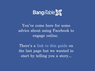 You’ve come here for some
advice about using Facebook to
        engage online.

There’s a link to this guide on
the last page but we wanted to
 start by telling you a story…
 