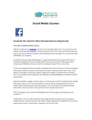 Social Media Courses




Facebook: The Internet’s Most Abundant Business Opportunity

You won’t believe these stats!
2010 was a BIG year for Facebook. The site’s user base grew 42% in the U.S. to more than 145
million, according to iStrategyLabs. The prime group of users 25-54 represents 50% of that user
base. If you were under the impression that Facebook was for teenagers, it’s time to think again.
EVERYONE is on Facebook.

No matter who your target demographic is, a good percentage of your target market are on
Facebook. Facebook has more than 600 million active users, and half of them log on daily.
People spend 700 billion minutes a month on Facebook. Yowza! That’s a lot of time.

In fact, the average American Facebook user spends about 421 minutes per month on Facebook,
which equals about 14 minutes a day. None of the other mainstream sites come close: users
spend an average of one minute a day on Google and YouTube, and two minutes on Yahoo.
Even if you lump them all the big-time sites together (including Wikipedia), Facebook is still the
head honcho.

More than 30 billion nuggets of web content are shared each month on Facebook (that includes
links, photo albums, etc). The fact that there’s a ton of stuff on Facebook doesn’t mean it’s
harder to get noticed, though. Quite the opposite. A lot of people are on Facebook sharing
information, and all you have to do is get on the train and get into the mix.

Also, the average user is connected to 80 pages. One of those pages could easily be yours,
couldn’t it?

Furthermore, over two million websites have integrated with Facebook, and an average of
10,000 sites hop on board each day. 250 million people engage with Facebook from an external
website each month. In other words: Facebook is all over the web.
 