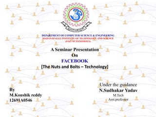 DEPARTMENT OF COMPUTER SCIENCE & ENGINEERING
MADANAPALLE INSTITUTE OF TECHNOLOGY AND SCIENCE
(UGC-AUTONOMOUS)
A Seminar Presentation
On
FACEBOOK
[The Nuts and Bolts – Technology]
By
M.Koushik reddy
12691A0546
Under the guidance
N.Sudhakar Yadav
M.Tech
Asst.professor
 