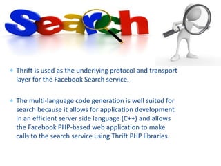  Thrift is used as the underlying protocol and transport
layer for the Facebook Search service.
 The multi-language code generation is well suited for
search because it allows for application development
in an efficient server side language (C++) and allows
the Facebook PHP-based web application to make
calls to the search service using Thrift PHP libraries.
 