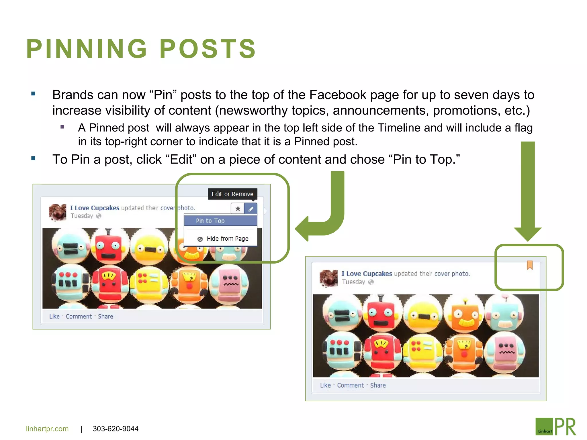 PINNING POSTS
       Brands can now “Pin” posts to the top of the Facebook page for up to seven days to
        increase visibility of content (newsworthy topics, announcements, promotions, etc.)
               A Pinned post will always appear in the top left side of the Timeline and will include a flag
                in its top-right corner to indicate that it is a Pinned post.
       To Pin a post, click “Edit” on a piece of content and chose “Pin to Top.”




linhartpr.com   |   303-620-9044
 