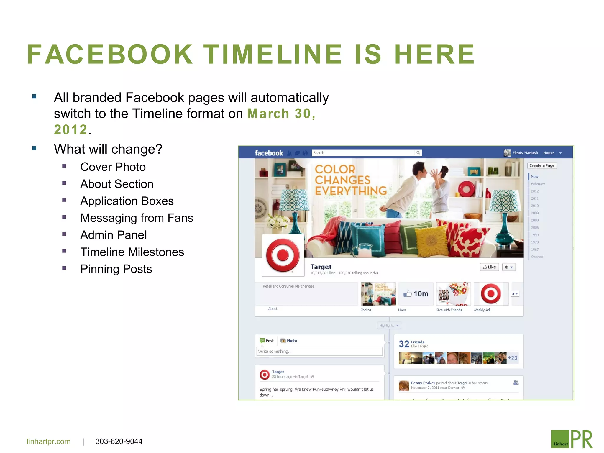 FACEBOOK TIMELINE IS HERE
       All branded Facebook pages will automatically
        switch to the Timeline format on March 30,
        2012.
       What will change?
               Cover Photo
               About Section
               Application Boxes
               Messaging from Fans
               Admin Panel
               Timeline Milestones
               Pinning Posts




linhartpr.com   |   303-620-9044
 