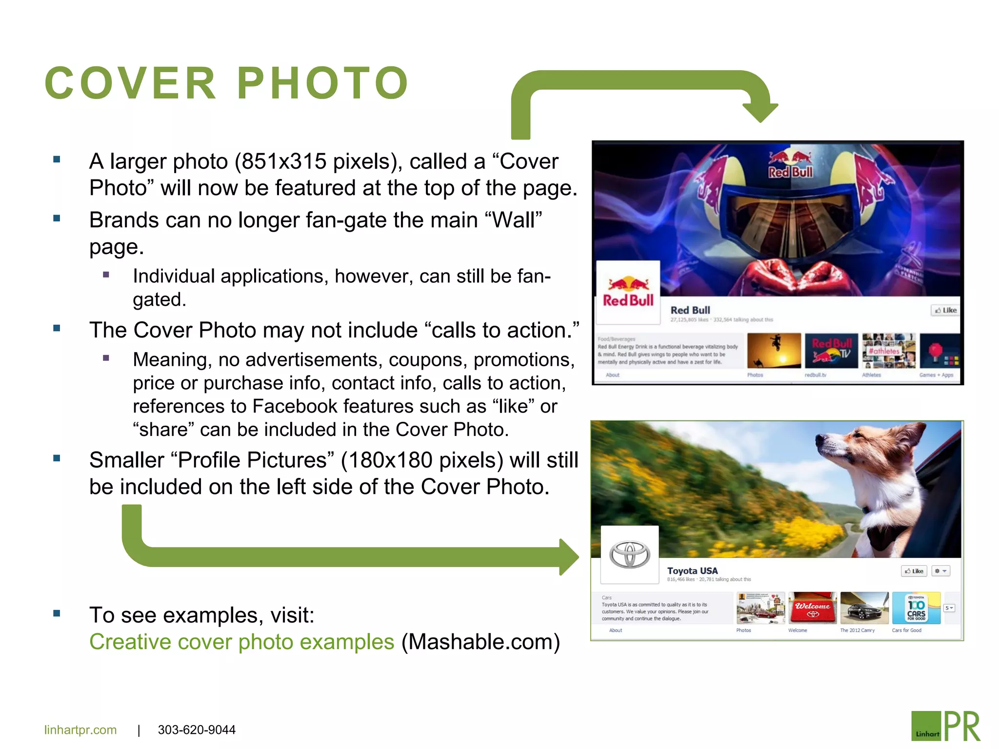 COVER PHOTO
       A larger photo (851x315 pixels), called a “Cover
        Photo” will now be featured at the top of the page.
       Brands can no longer fan-gate the main “Wall”
        page.
               Individual applications, however, can still be fan-
                gated.
       The Cover Photo may not include “calls to action.”
               Meaning, no advertisements, coupons, promotions,
                price or purchase info, contact info, calls to action,
                references to Facebook features such as “like” or
                “share” can be included in the Cover Photo.
       Smaller “Profile Pictures” (180x180 pixels) will still
        be included on the left side of the Cover Photo.




       To see examples, visit:
        Creative cover photo examples (Mashable.com)


linhartpr.com   |   303-620-9044
 