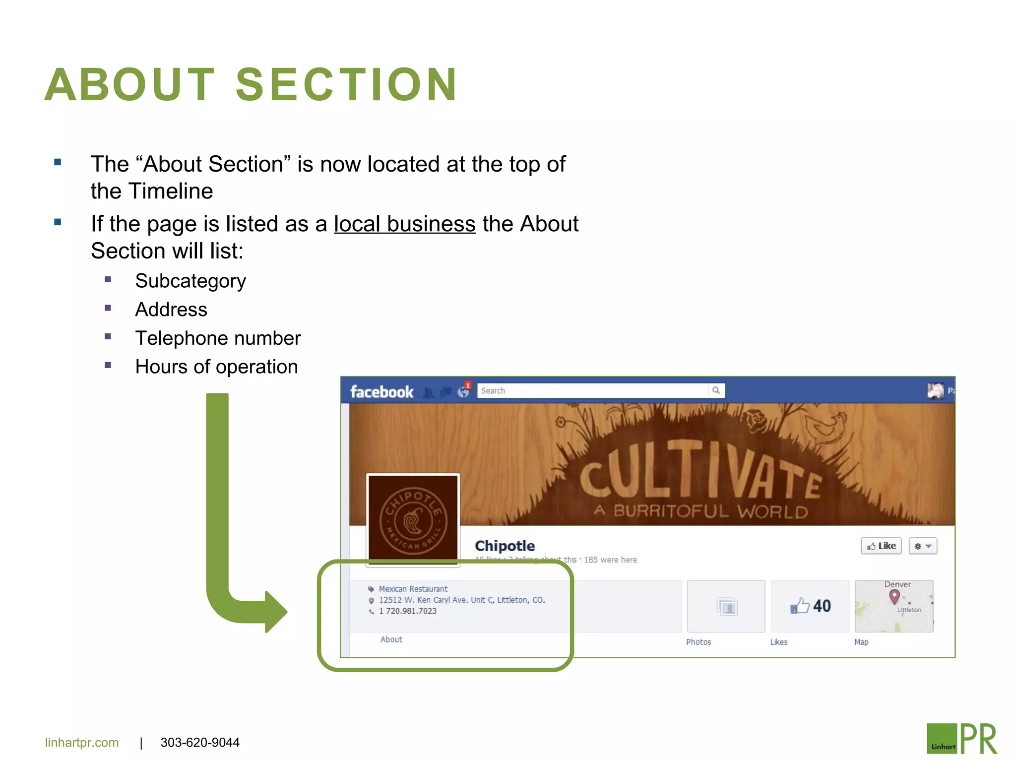 ABOUT SECTION
       The “About Section” is now located at the top of
        the Timeline
       If the page is listed as a local business the About
        Section will list:
               Subcategory
               Address
               Telephone number
               Hours of operation




linhartpr.com   |   303-620-9044
 
