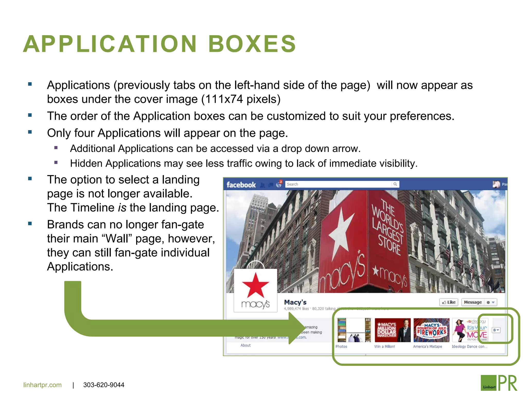 APPLICATION BOXES
       Applications (previously tabs on the left-hand side of the page) will now appear as
        boxes under the cover image (111x74 pixels)
       The order of the Application boxes can be customized to suit your preferences.
       Only four Applications will appear on the page.
               Additional Applications can be accessed via a drop down arrow.
               Hidden Applications may see less traffic owing to lack of immediate visibility.
       The option to select a landing
        page is not longer available.
        The Timeline is the landing page.
       Brands can no longer fan-gate
        their main “Wall” page, however,
        they can still fan-gate individual
        Applications.




linhartpr.com   |   303-620-9044
 
