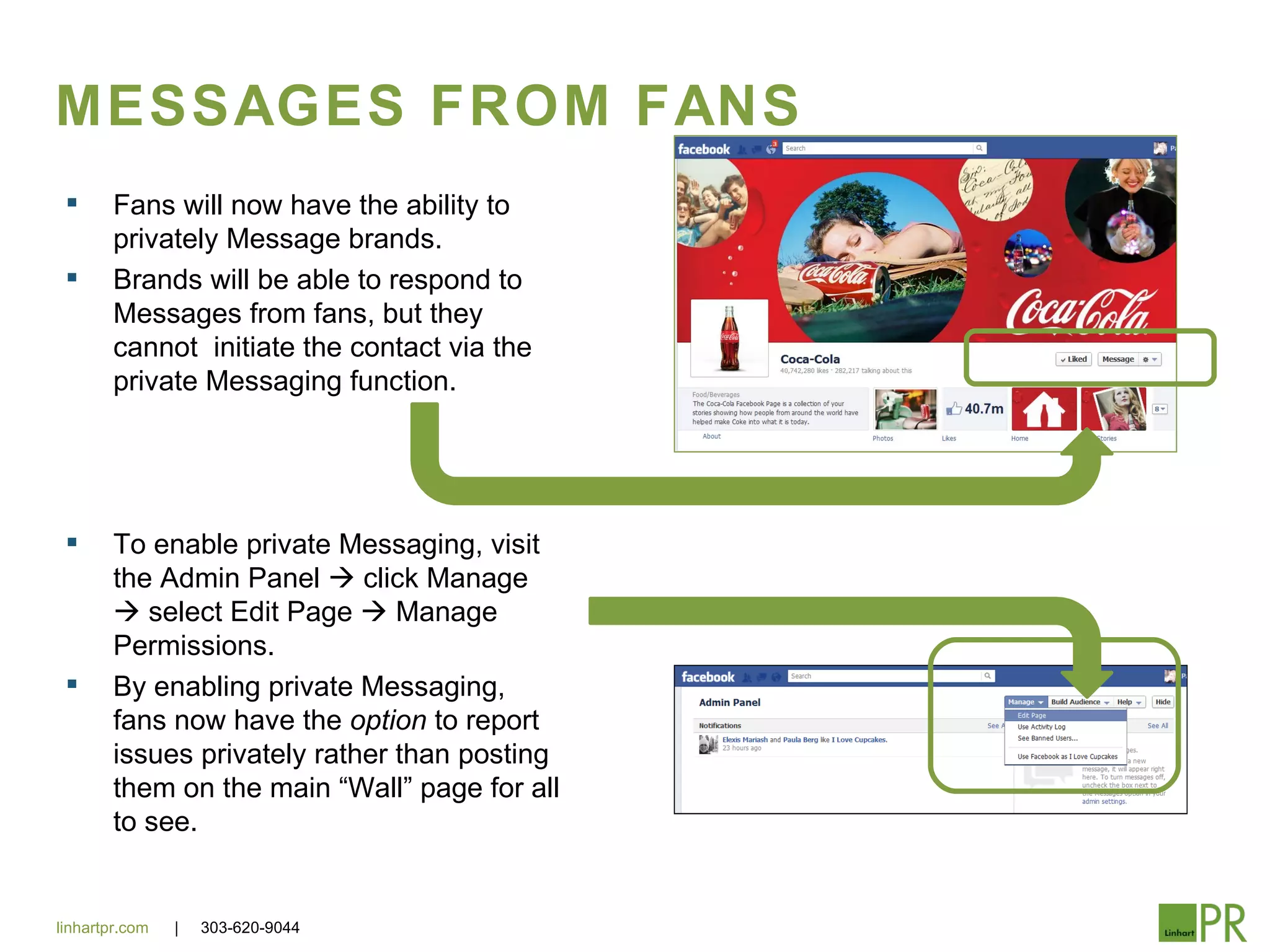 MESSAGES FROM FANS
       Fans will now have the ability to
        privately Message brands.
       Brands will be able to respond to
        Messages from fans, but they
        cannot initiate the contact via the
        private Messaging function.




       To enable private Messaging, visit
        the Admin Panel  click Manage
         select Edit Page  Manage
        Permissions.
       By enabling private Messaging,
        fans now have the option to report
        issues privately rather than posting
        them on the main “Wall” page for all
        to see.


linhartpr.com   |   303-620-9044
 