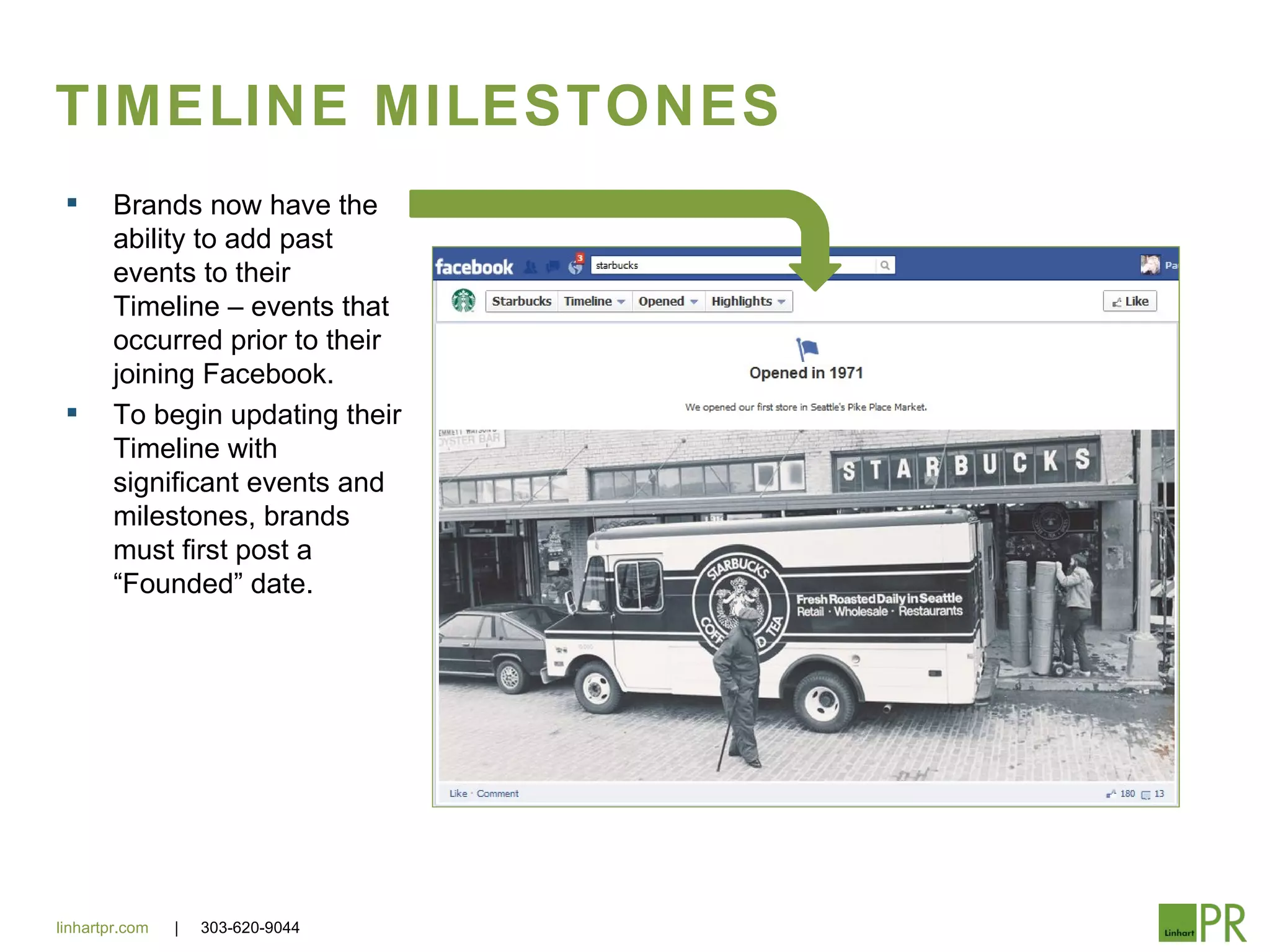 TIMELINE MILESTONES
       Brands now have the
        ability to add past
        events to their
        Timeline – events that
        occurred prior to their
        joining Facebook.
       To begin updating their
        Timeline with
        significant events and
        milestones, brands
        must first post a
        “Founded” date.




linhartpr.com   |   303-620-9044
 