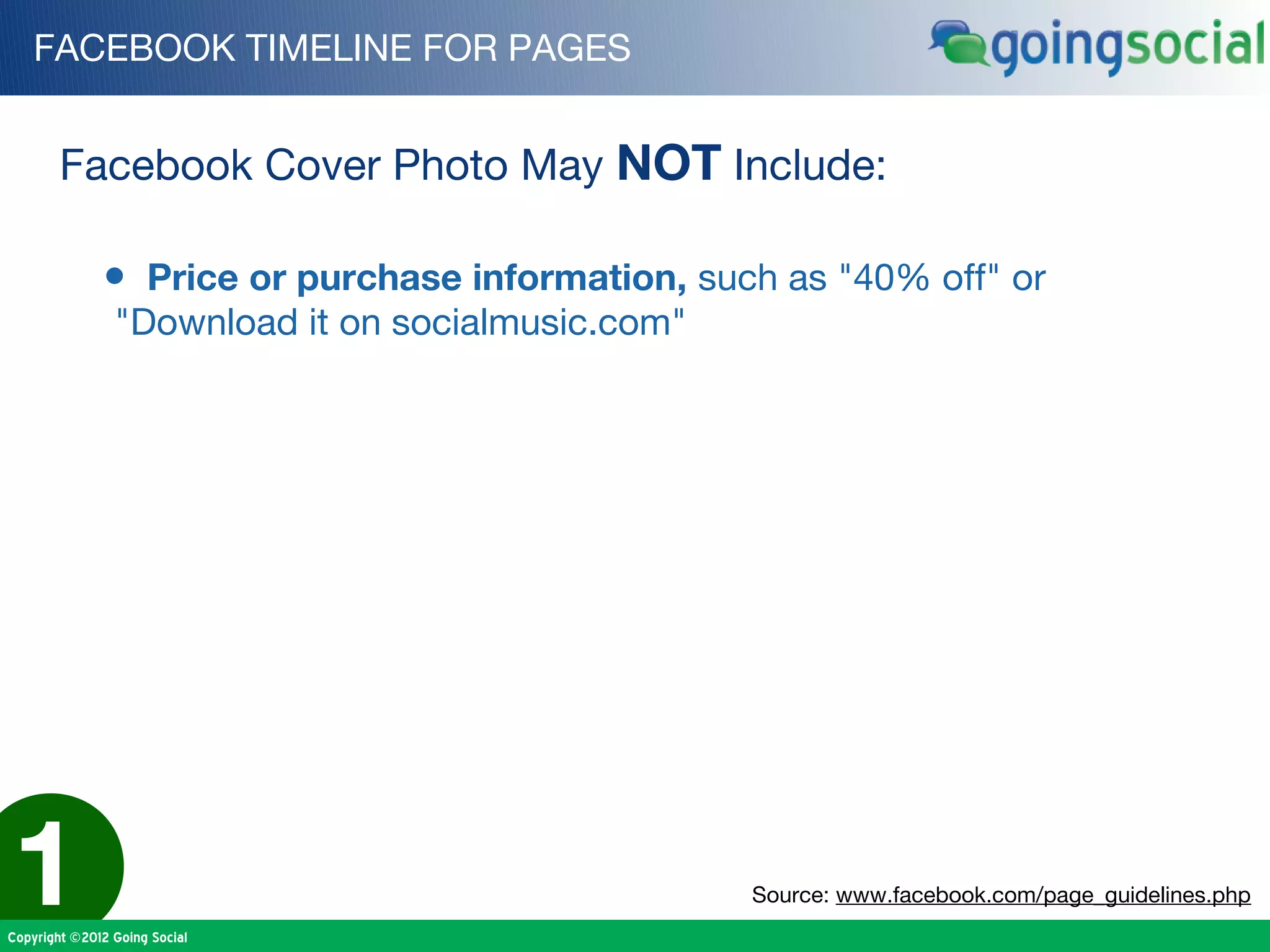 FACEBOOK TIMELINE FOR PAGES


        Facebook Cover Photo May NOT Include:

              • Price or purchase information, such as "40% off" or
                "Download it on socialmusic.com"




1
Copyright ©2012 Going Social
                                                   Source: www.facebook.com/page_guidelines.php
 