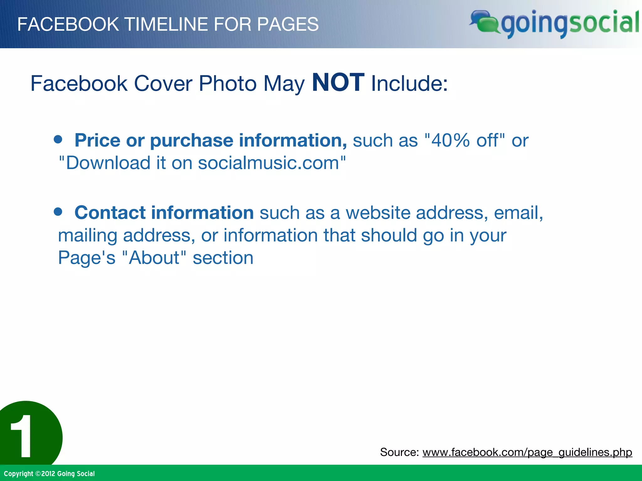 FACEBOOK TIMELINE FOR PAGES


        Facebook Cover Photo May NOT Include:

              • Price or purchase information, such as "40% off" or
                "Download it on socialmusic.com"

              • Contact information such as a website address, email,
                mailing address, or information that should go in your
                Page's "About" section




1
Copyright ©2012 Going Social
                                                      Source: www.facebook.com/page_guidelines.php
 