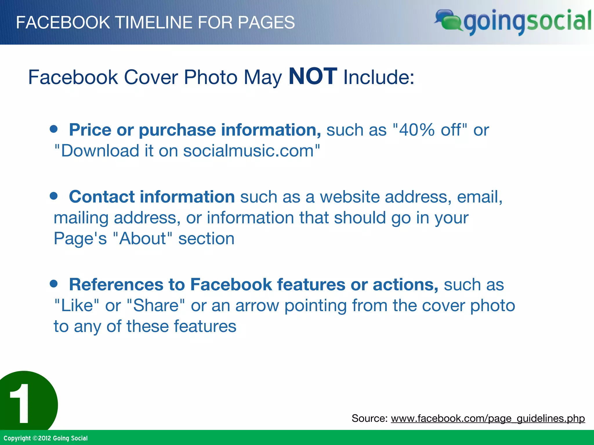 FACEBOOK TIMELINE FOR PAGES


        Facebook Cover Photo May NOT Include:

              • Price or purchase information, such as "40% off" or
                "Download it on socialmusic.com"

              • Contact information such as a website address, email,
                mailing address, or information that should go in your
                Page's "About" section

              • References to Facebook features or actions, such as
                "Like" or "Share" or an arrow pointing from the cover photo
                to any of these features




1
Copyright ©2012 Going Social
                                                      Source: www.facebook.com/page_guidelines.php
 