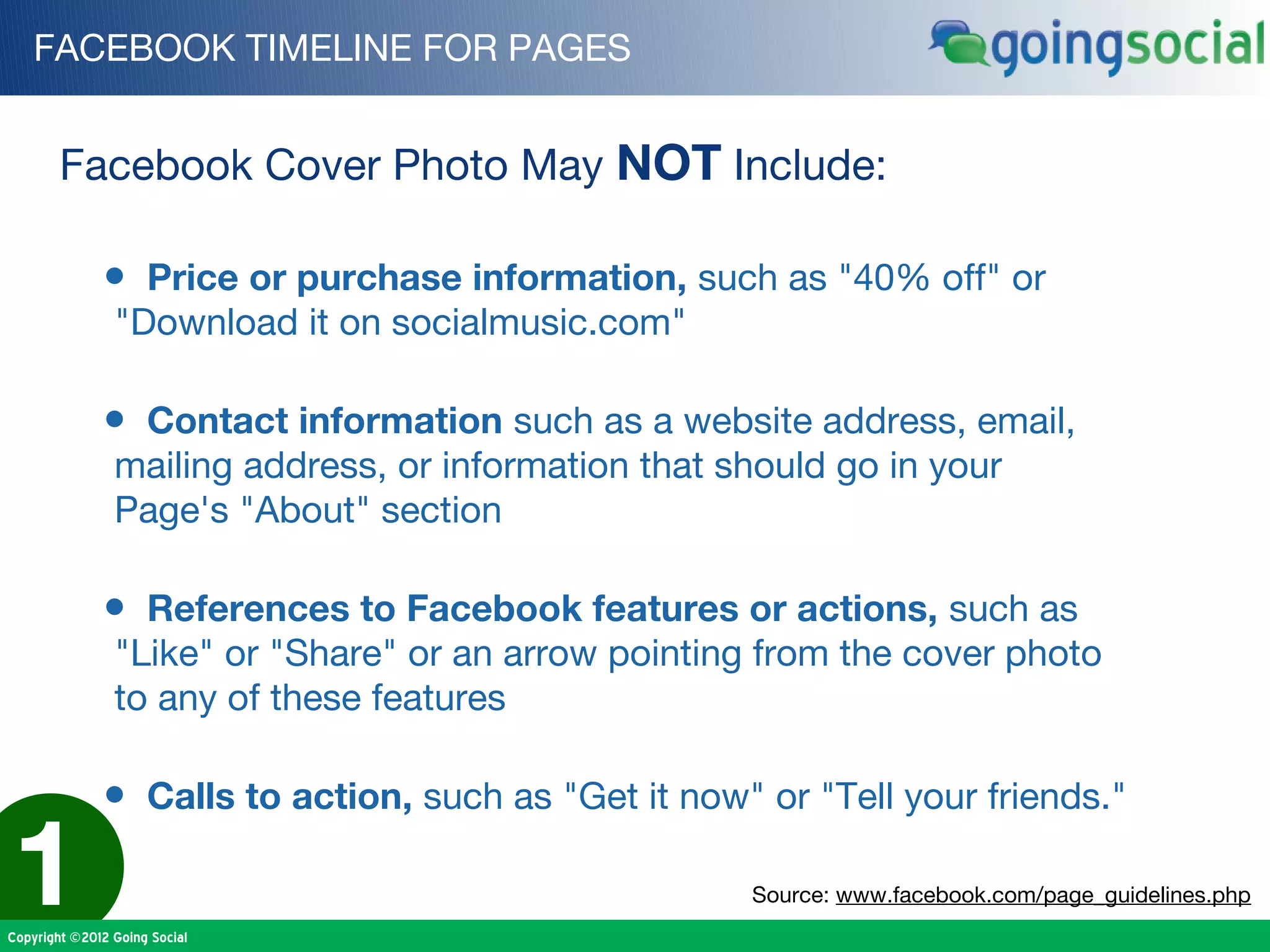FACEBOOK TIMELINE FOR PAGES


        Facebook Cover Photo May NOT Include:

              • Price or purchase information, such as "40% off" or
                "Download it on socialmusic.com"

              • Contact information such as a website address, email,
                mailing address, or information that should go in your
                Page's "About" section

              • References to Facebook features or actions, such as
                "Like" or "Share" or an arrow pointing from the cover photo
                to any of these features

              • Calls to action, such as "Get it now" or "Tell your friends."

1
Copyright ©2012 Going Social
                                                      Source: www.facebook.com/page_guidelines.php
 