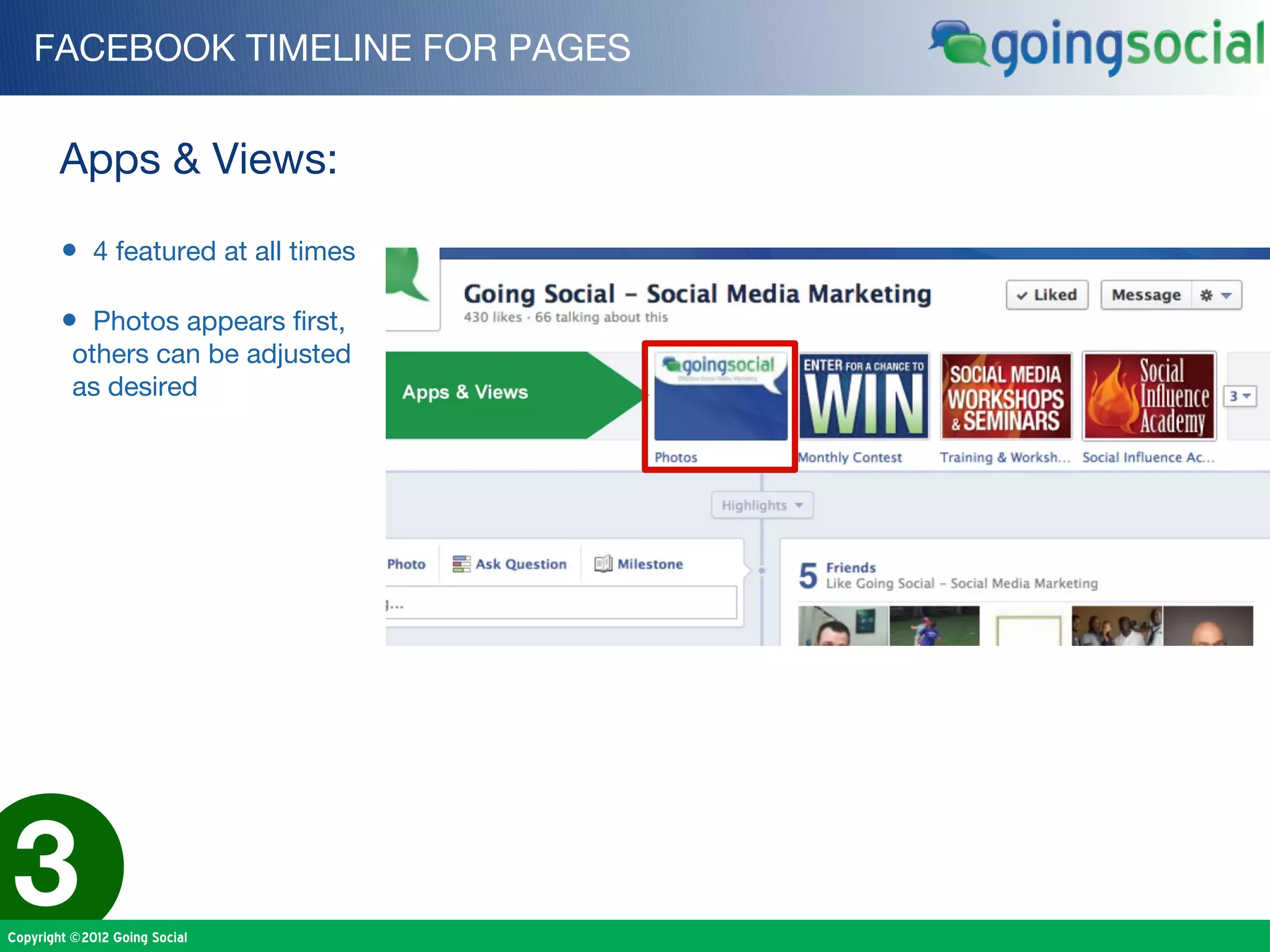 FACEBOOK TIMELINE FOR PAGES


        Apps & Views:

        • 4 featured at all times

        • Photos appears first,
          others can be adjusted
          as desired




3
Copyright ©2012 Going Social
 
