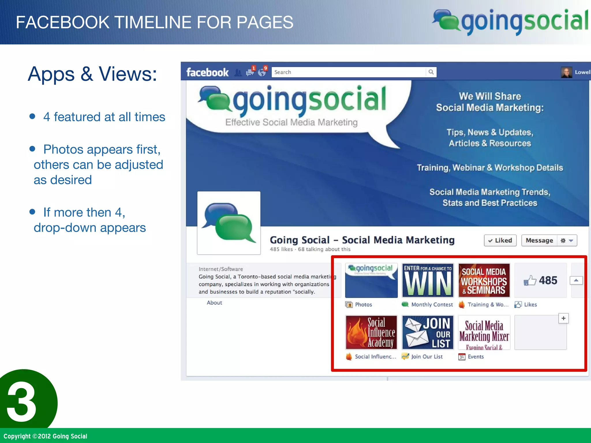 FACEBOOK TIMELINE FOR PAGES


        Apps & Views:

        • 4 featured at all times

        • Photos appears first,
          others can be adjusted
          as desired

        • If more then 4,
          drop-down appears




3
Copyright ©2012 Going Social
 