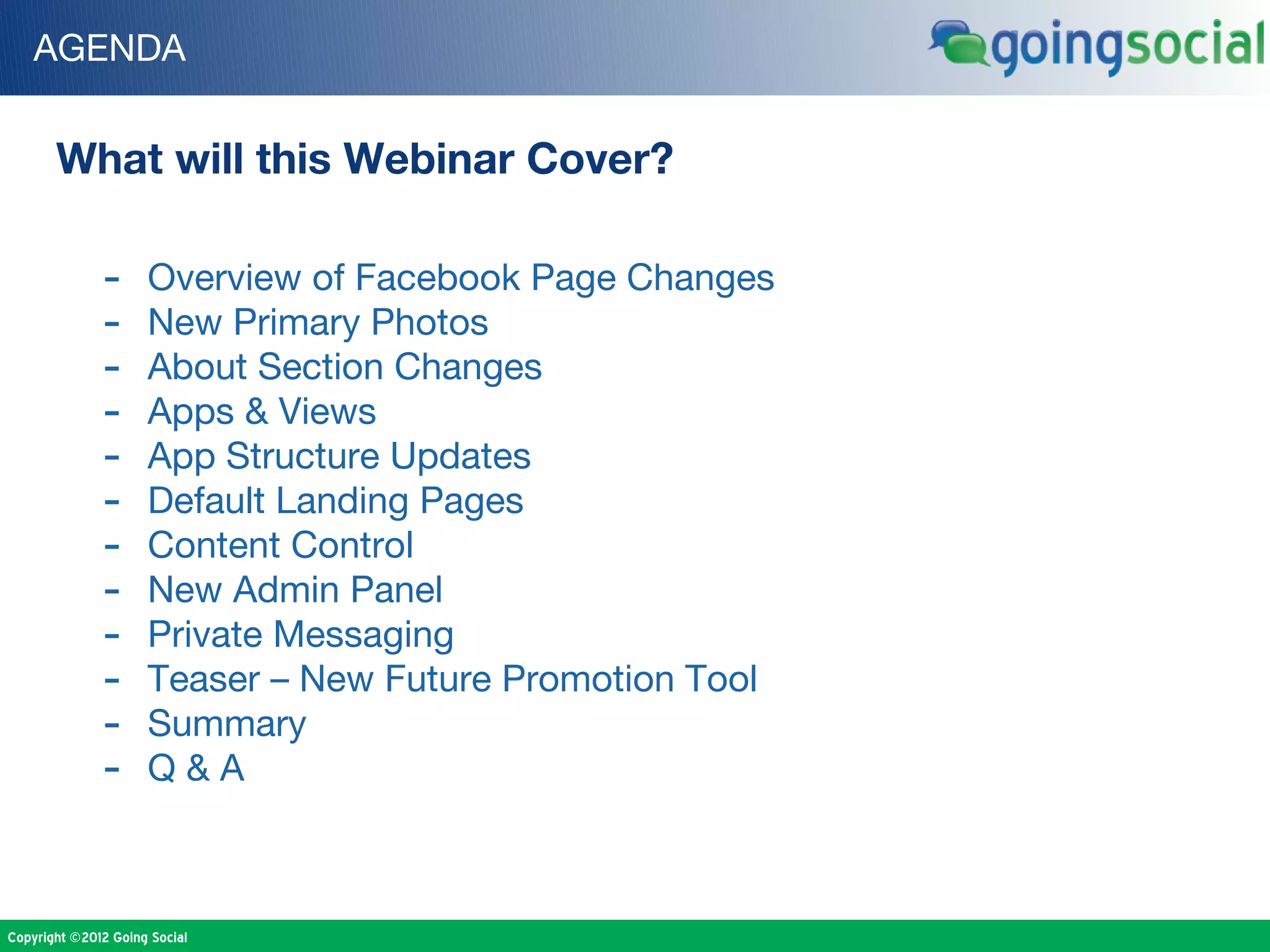 AGENDA


       What will this Webinar Cover?

              -      Overview of Facebook Page Changes
              -      New Primary Photos
              -      About Section Changes
              -      Apps & Views
              -      App Structure Updates
              -      Default Landing Pages
              -      Content Control
              -      New Admin Panel
              -      Private Messaging
              -      Teaser – New Future Promotion Tool
              -      Summary
              -      Q&A



Copyright ©2012 Going Social
 