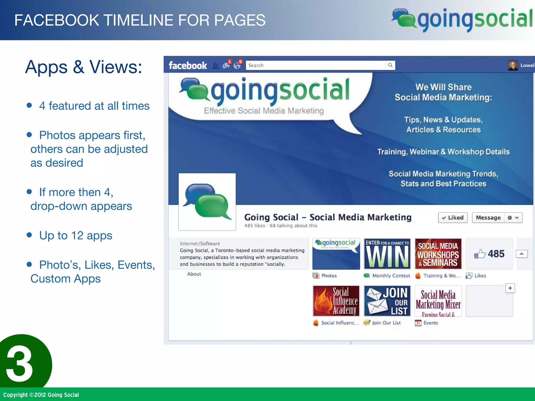 FACEBOOK TIMELINE FOR PAGES


        Apps & Views:

        • 4 featured at all times

        • Photos appears first,
          others can be adjusted
          as desired

        • If more then 4,
          drop-down appears

        • Up to 12 apps

        • Photo’s, Likes, Events,
          Custom Apps




3
Copyright ©2012 Going Social
 