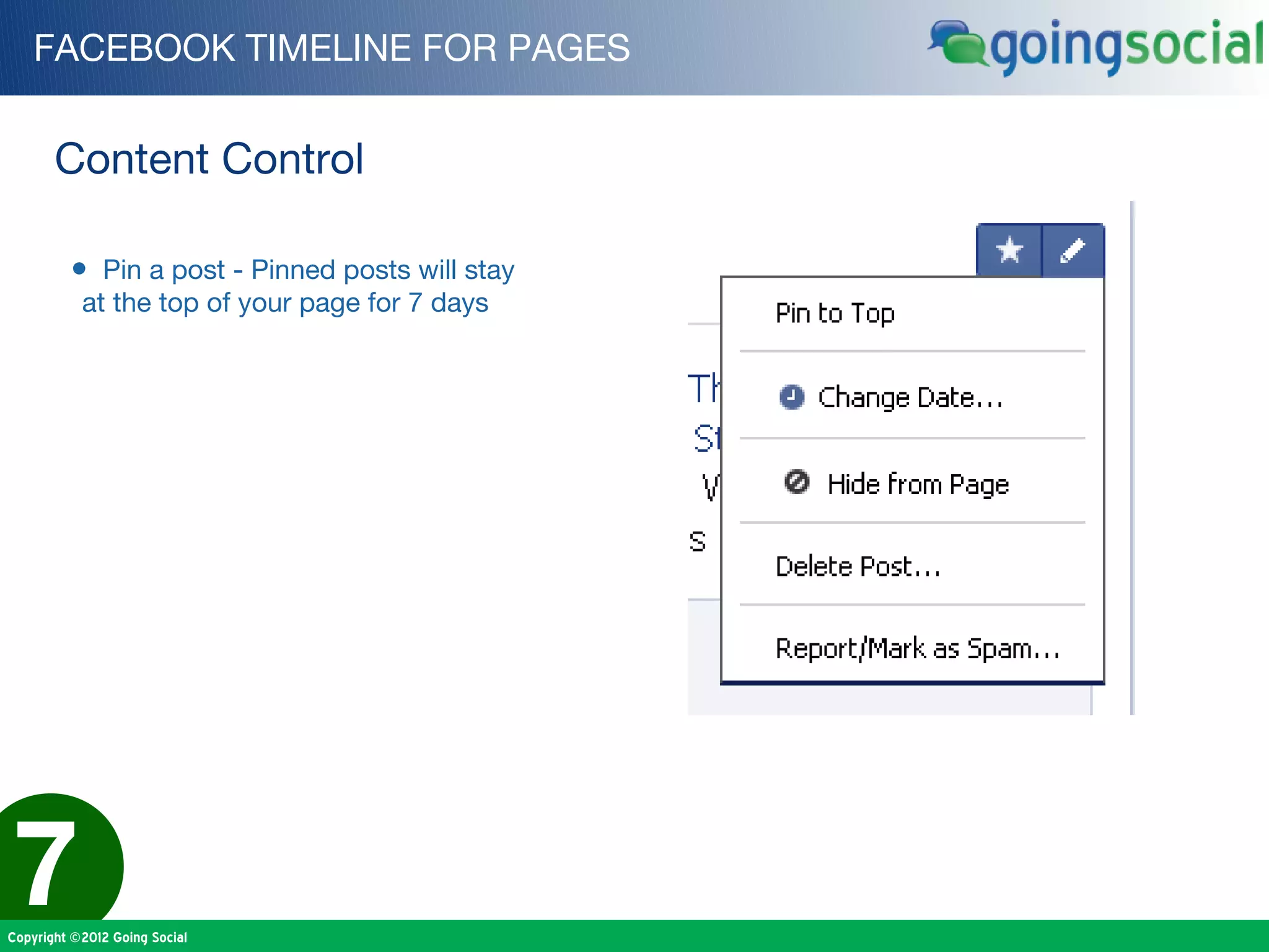 FACEBOOK TIMELINE FOR PAGES


       Content Control

         • Pin a post - Pinned posts will stay
           at the top of your page for 7 days




7
Copyright ©2012 Going Social
 