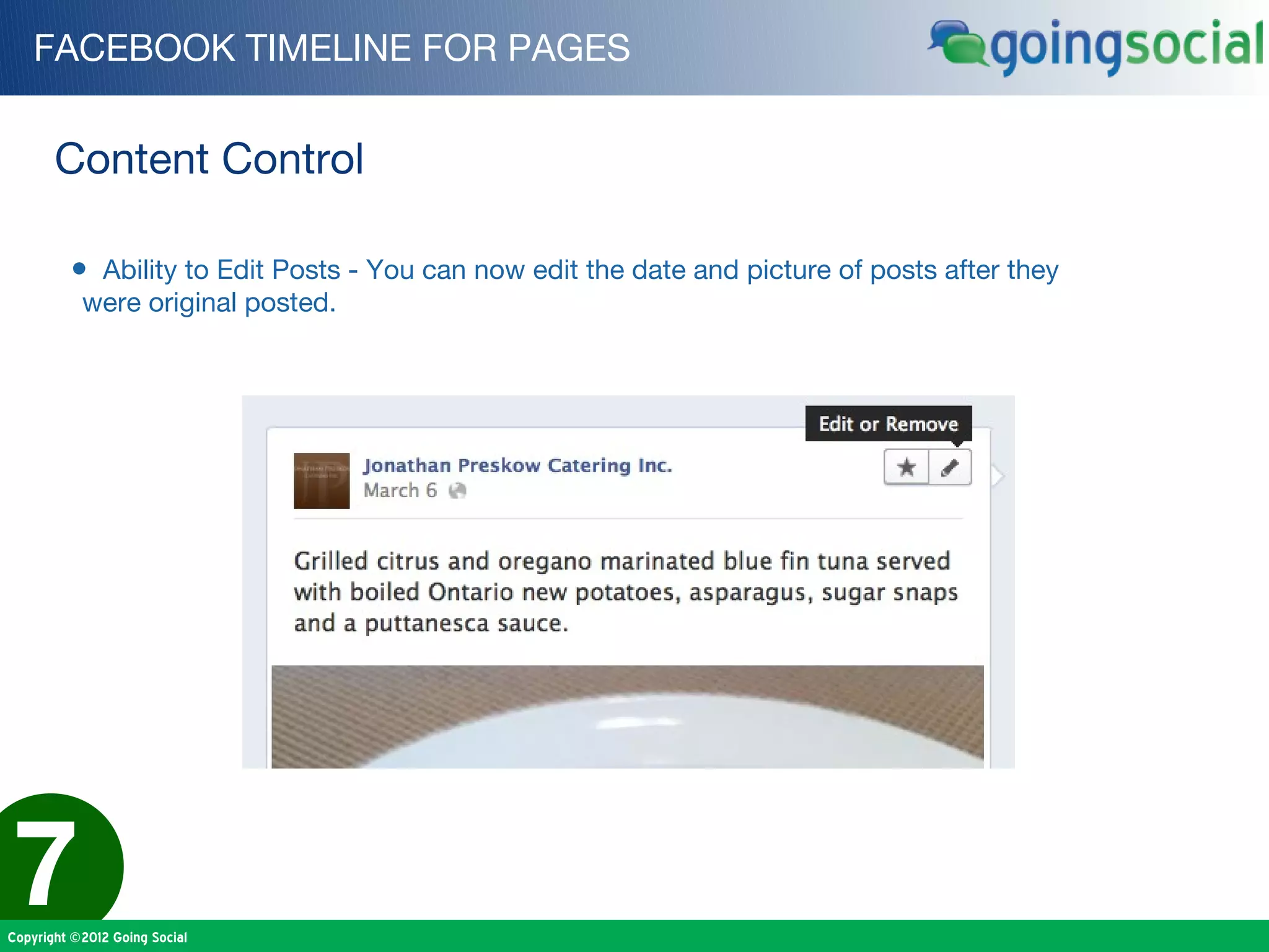 FACEBOOK TIMELINE FOR PAGES


       Content Control

         • Ability to Edit Posts - You can now edit the date and picture of posts after they
           were original posted.




7
Copyright ©2012 Going Social
 