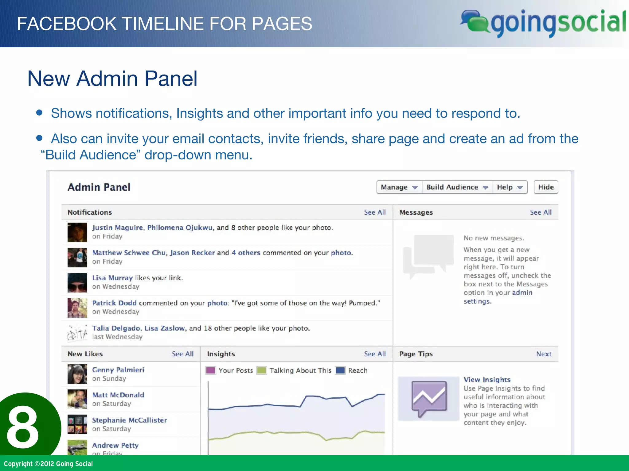 FACEBOOK TIMELINE FOR PAGES


       New Admin Panel
         • Shows notifications, Insights and other important info you need to respond to.
         • Also can invite your email contacts, invite friends, share page and create an ad from the
           “Build Audience” drop-down menu.




8
Copyright ©2012 Going Social
 