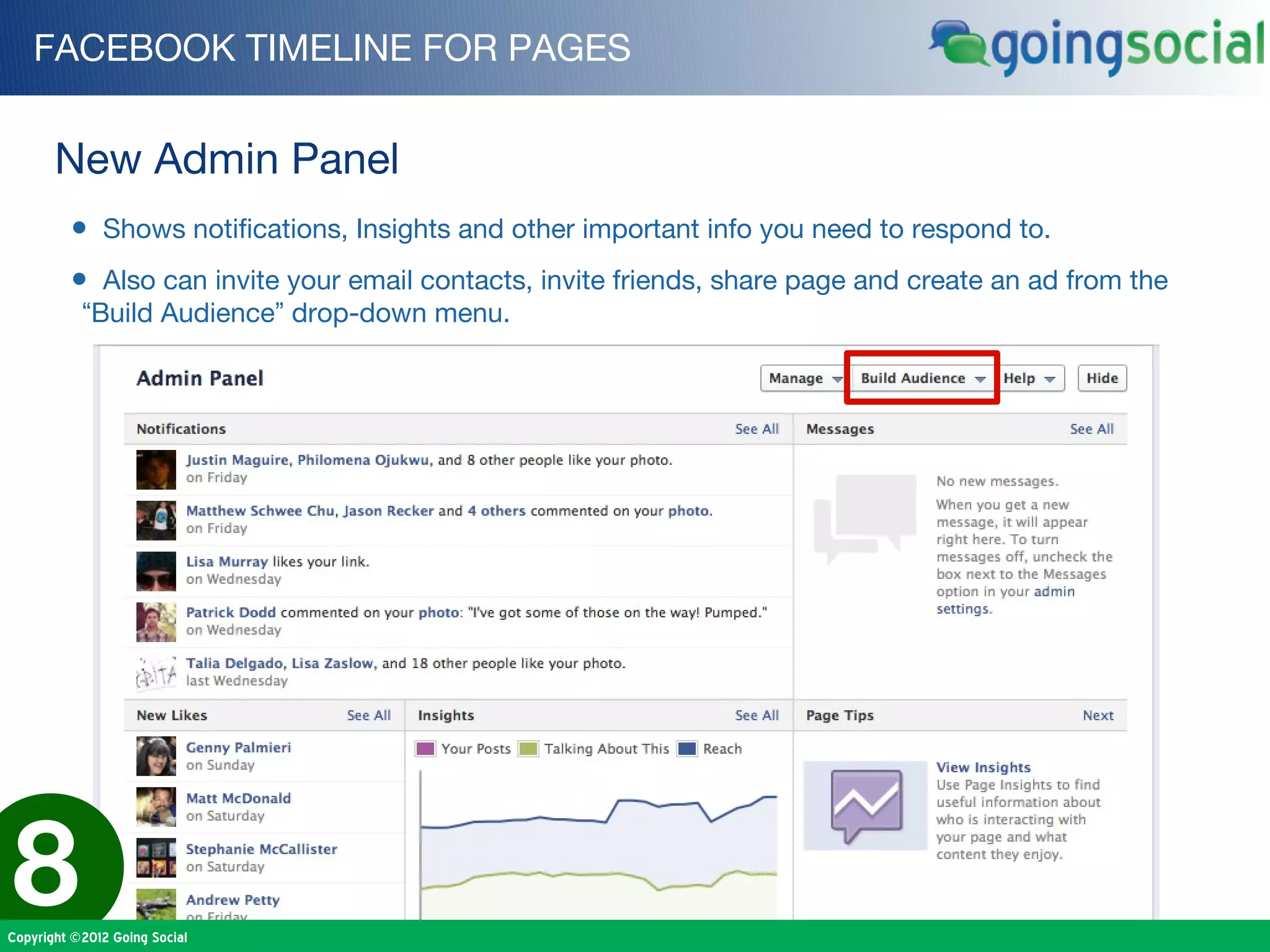 FACEBOOK TIMELINE FOR PAGES


       New Admin Panel
         • Shows notifications, Insights and other important info you need to respond to.
         • Also can invite your email contacts, invite friends, share page and create an ad from the
           “Build Audience” drop-down menu.




8
Copyright ©2012 Going Social
 