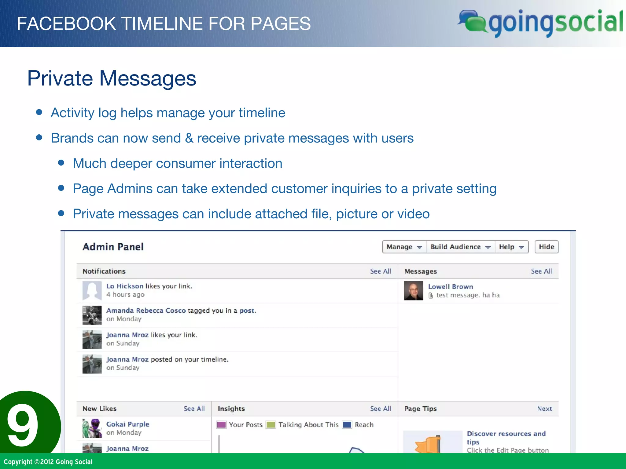 FACEBOOK TIMELINE FOR PAGES


       Private Messages
         • Activity log helps manage your timeline
         • Brands can now send & receive private messages with users
                • Much deeper consumer interaction
                • Page Admins can take extended customer inquiries to a private setting
                • Private messages can include attached file, picture or video




9
Copyright ©2012 Going Social
 