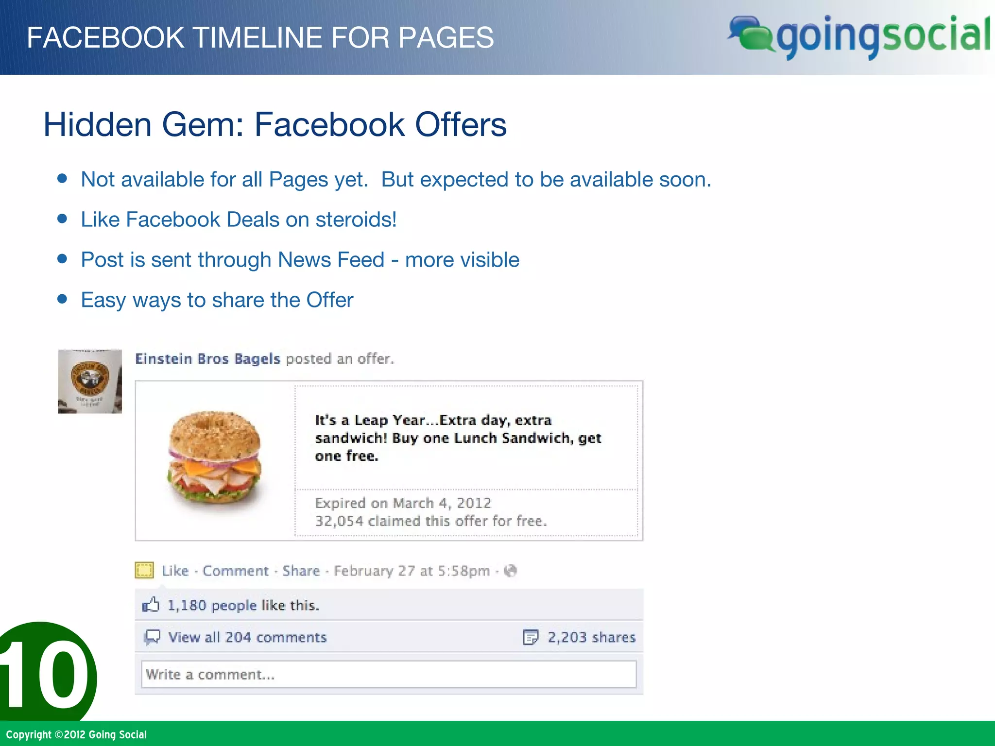 FACEBOOK TIMELINE FOR PAGES


       Hidden Gem: Facebook Offers
         • Not available for all Pages yet. But expected to be available soon.
         • Like Facebook Deals on steroids!
         • Post is sent through News Feed - more visible
         • Easy ways to share the Offer




10
Copyright ©2012 Going Social
 