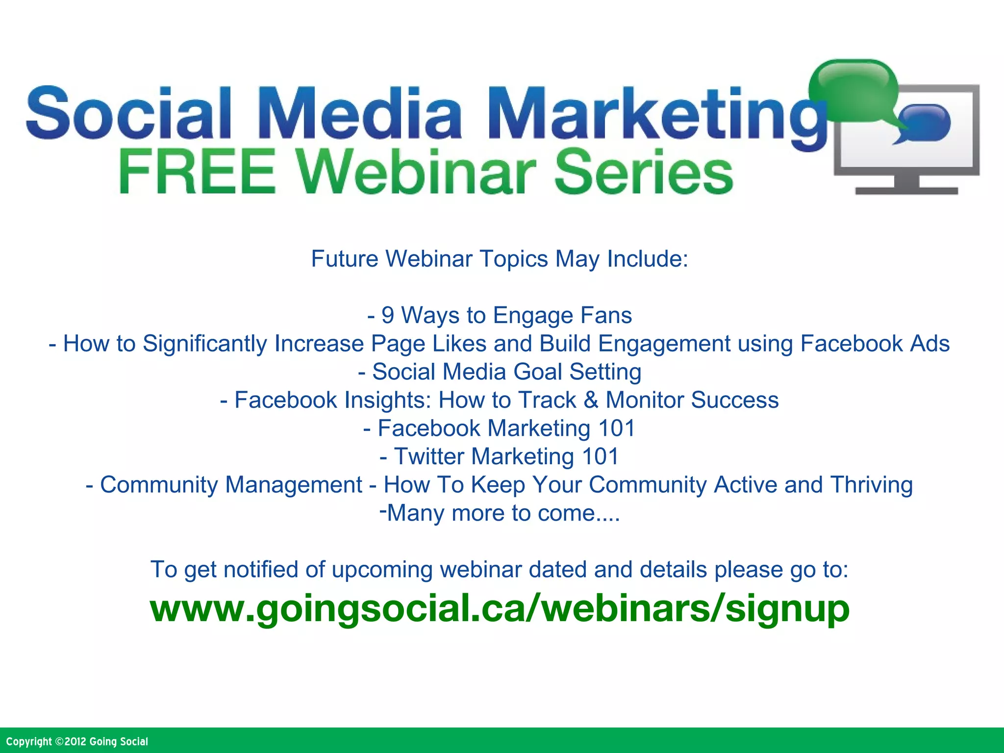 Future Webinar Topics May Include:

                                        - 9 Ways to Engage Fans
        - How to Significantly Increase Page Likes and Build Engagement using Facebook Ads
                                      - Social Media Goal Setting
                         - Facebook Insights: How to Track & Monitor Success
                                       - Facebook Marketing 101
                                          - Twitter Marketing 101
           - Community Management - How To Keep Your Community Active and Thriving
                                          -Many more to come....

                               To get notified of upcoming webinar dated and details please go to:
                               www.goingsocial.ca/webinars/signup


Copyright ©2012 Going Social
 