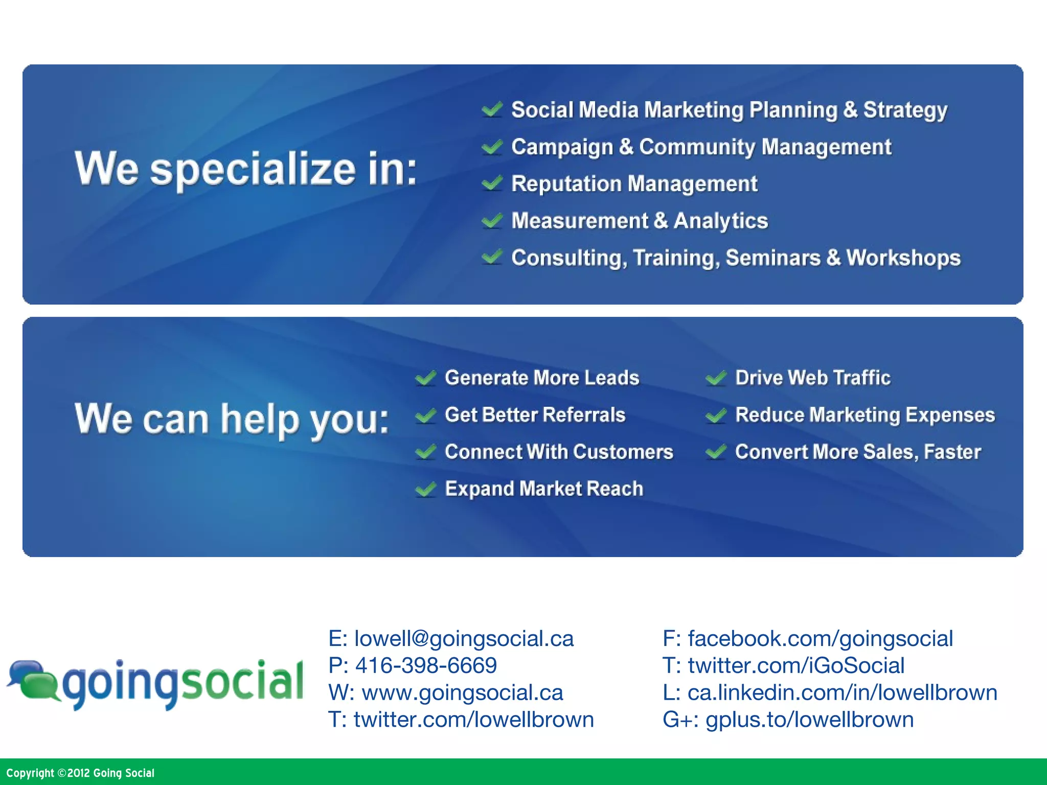 E: lowell@goingsocial.ca     F: facebook.com/goingsocial
                               P: 416-398-6669              T: twitter.com/iGoSocial
                               W: www.goingsocial.ca        L: ca.linkedin.com/in/lowellbrown
                               T: twitter.com/lowellbrown   G+: gplus.to/lowellbrown

Copyright ©2012 Going Social
 