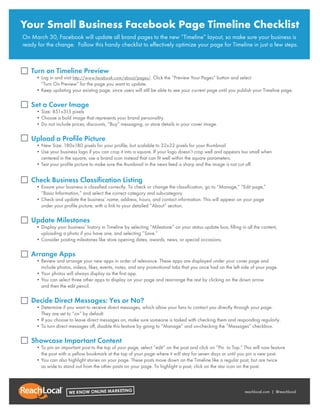 Your Small Business Facebook Page Timeline Checklist
On March 30, Facebook will update all brand pages to the new “Timeline” layout, so make sure your business is
ready for the change. Follow this handy checklist to effectively optimize your page for Timeline in just a few steps.



   Turn on Timeline Preview
     • Log in and visit http://www.facebook.com/about/pages/. Click the “Preview Your Pages” button and select
     • “Turn On Preview” for the page you want to update.
     • Keep updating your existing page, since users will still be able to see your current page until you publish your Timeline page.

   Set a Cover Image
     • Size: 851x315 pixels
     • Choose a bold image that represents your brand personality.
     • Do not include prices, discounts, “Buy” messaging, or store details in your cover image.

   Upload a Profile Picture
     • New Size: 180x180 pixels for your proﬁle, but scalable to 32x32 pixels for your thumbnail
     • Use your business logo if you can crop it into a square. If your logo doesn’t crop well and appears too small when
     • centered in the square, use a brand icon instead that can ﬁt well within the square parameters.
     • Test your proﬁle picture to make sure the thumbnail in the news feed is sharp and the image is not cut off.


   Check Business Classification Listing
     • Ensure your business is classiﬁed correctly. To check or change the classiﬁcation, go to “Manage,” “Edit page,”
     • “Basic Information,” and select the correct category and sub-category.
     • Check and update the business’ name, address, hours, and contact information. This will appear on your page
     • under your proﬁle picture, with a link to your detailed “About” section.

   Update Milestones
     • Display your business’ history in Timeline by selecting “Milestone” on your status update box, ﬁlling in all the content, • •
     • uploading a photo if you have one, and selecting “Save.”
     • Consider posting milestones like store opening dates, awards, news, or special occasions.

   Arrange Apps
     • Review and arrange your new apps in order of relevance. These apps are displayed under your cover page and
     • include photos, videos, likes, events, notes, and any promotional tabs that you once had on the left side of your page.
     • Your photos will always display as the ﬁrst app.
     • You can select three other apps to display on your page and rearrange the rest by clicking on the down arrow
     • and then the edit pencil.

   Decide Direct Messages: Yes or No?
     • Determine if you want to receive direct messages, which allow your fans to contact you directly through your page.
     • They are set to “on” by default.
     • If you choose to leave direct messages on, make sure someone is tasked with checking them and responding regularly.
     • To turn direct messages off, disable this feature by going to “Manage” and un-checking the “Messages” checkbox.

   Showcase Important Content
     • To pin an important post to the top of your page, select “edit” on the post and click on “Pin to Top.” This will now feature
     • the post with a yellow bookmark at the top of your page where it will stay for seven days or until you pin a new post.
     • You can also highlight stories on your page. These posts move down on the Timeline like a regular post, but are twice
     • as wide to stand out from the other posts on your page. To highlight a post, click on the star icon on the post.



                                                                                                              reachlocal.com | @reachlocal
 