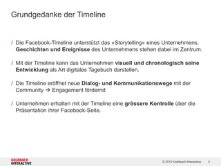 Grundgedanke der Timeline


/ Die Facebook-Timeline unterstützt das «Storytelling» eines Unternehmens.
  Geschichten und Ereignisse des Unternehmens stehen dabei im Zentrum.

/ Mit der Timeline kann das Unternehmen visuell und chronologisch seine
  Entwicklung als Art digitales Tagebuch darstellen.

/ Die Timeline eröffnet neue Dialog- und Kommunikationswege mit der
  Community  Engagement fördernd

/ Unternehmen erhalten mit der Timeline eine grössere Kontrolle über die
  Präsentation ihrer Facebook-Seite.




                                                           © 2012 Goldbach Interactive   3
 