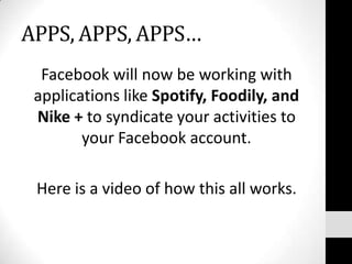 APPS, APPS, APPS…Facebook will now be working with applications like Spotify, Foodily, and Nike + to syndicate your activities to your Facebook account. Here is a video of how this all works. 