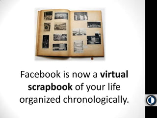 Facebook is now a virtual scrapbook of your life organized chronologically.  