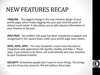 NEW FEATURES RECAPTIMELINE -  The biggest change is the new timeline design of your profile page, which makes digging into your past (and the pasts of others) much easier. It also allows you to add relevant information to your timeline in the past. INFOPAGE - You profile’s info page has been completely scrapped, and reorganized in the square boxes under your profile page cover photo. APPS, APPS, APPS – The new Facebook is much more focused on integration with applications like Spotify, Foodily, and Nike +. These apps, if you choose to let them, will automatically post your activities to your Facebook timeline. SECURITY- Sometimes people don’t want to share things. This brings up a lot of security concerns. We will address these later. 