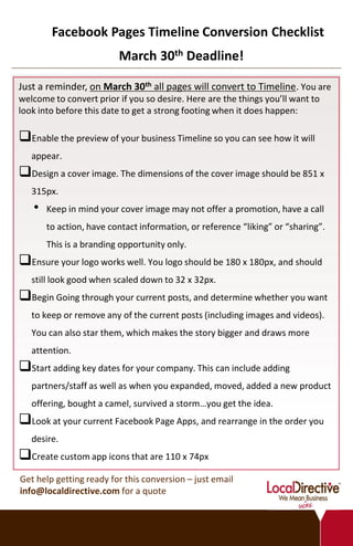 Facebook Pages Timeline Conversion Checklist
                         March 30th Deadline!

Just a reminder, on March 30th all pages will convert to Timeline. You are
welcome to convert prior if you so desire. Here are the things you’ll want to
look into before this date to get a strong footing when it does happen:

Enable the preview of your business Timeline so you can see how it will
   appear.
Design a cover image. The dimensions of the cover image should be 851 x
   315px.
   •   Keep in mind your cover image may not offer a promotion, have a call
       to action, have contact information, or reference “liking” or “sharing”.
       This is a branding opportunity only.
Ensure your logo works well. You logo should be 180 x 180px, and should
   still look good when scaled down to 32 x 32px.
Begin Going through your current posts, and determine whether you want
   to keep or remove any of the current posts (including images and videos).
   You can also star them, which makes the story bigger and draws more
   attention.
Start adding key dates for your company. This can include adding
   partners/staff as well as when you expanded, moved, added a new product
   offering, bought a camel, survived a storm…you get the idea.
Look at your current Facebook Page Apps, and rearrange in the order you
   desire.
Create custom app icons that are 110 x 74px
Get help getting ready for this conversion – just email
info@localdirective.com for a quote
 