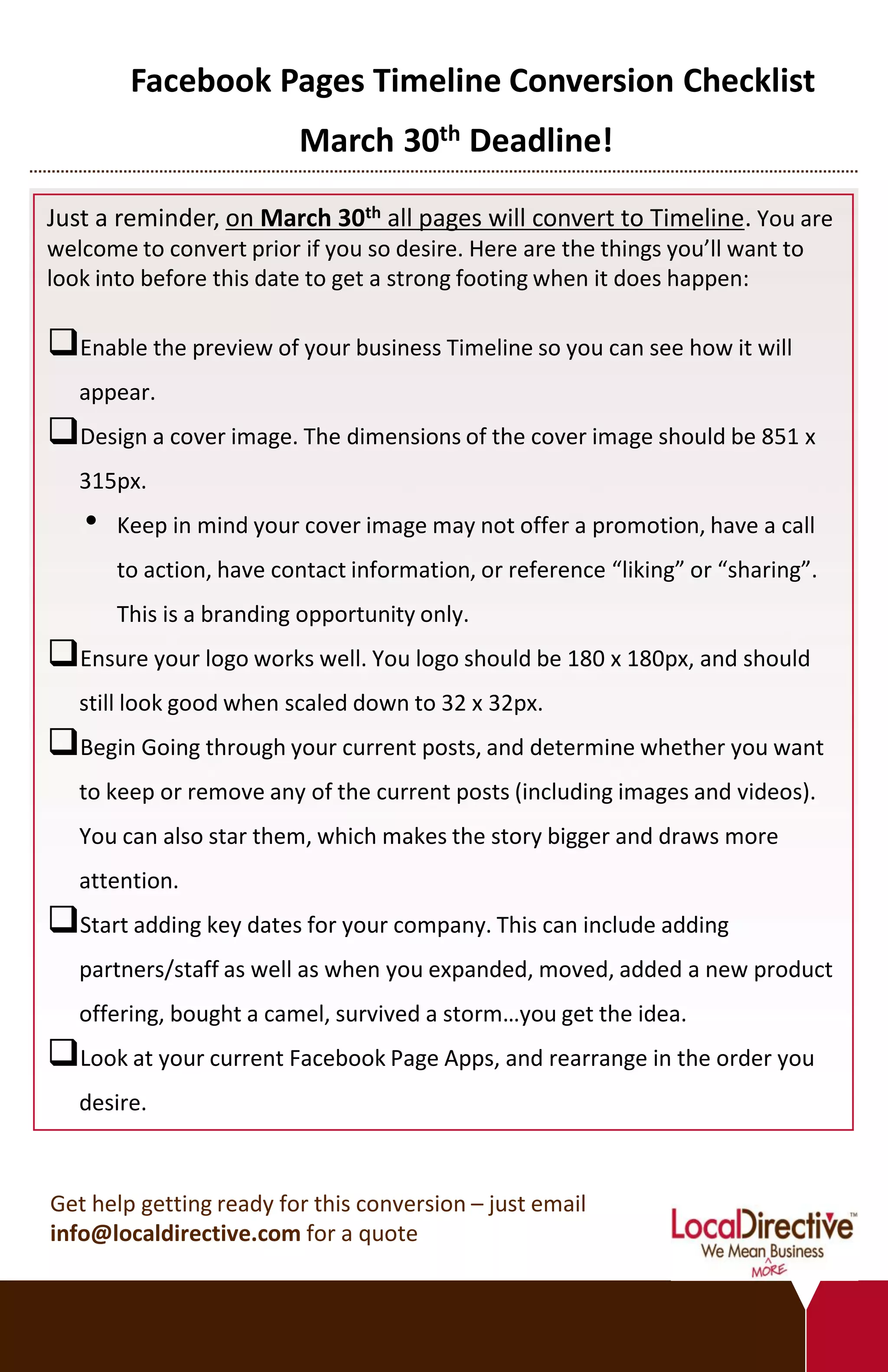 Facebook Pages Timeline Conversion Checklist
                         March 30th Deadline!

Just a reminder, on March 30th all pages will convert to Timeline. You are
welcome to convert prior if you so desire. Here are the things you’ll want to
look into before this date to get a strong footing when it does happen:

Enable the preview of your business Timeline so you can see how it will
   appear.
Design a cover image. The dimensions of the cover image should be 851 x
   315px.
   •   Keep in mind your cover image may not offer a promotion, have a call
       to action, have contact information, or reference “liking” or “sharing”.
       This is a branding opportunity only.
Ensure your logo works well. You logo should be 180 x 180px, and should
   still look good when scaled down to 32 x 32px.
Begin Going through your current posts, and determine whether you want
   to keep or remove any of the current posts (including images and videos).
   You can also star them, which makes the story bigger and draws more
   attention.
Start adding key dates for your company. This can include adding
   partners/staff as well as when you expanded, moved, added a new product
   offering, bought a camel, survived a storm…you get the idea.
Look at your current Facebook Page Apps, and rearrange in the order you
   desire.



Get help getting ready for this conversion – just email
info@localdirective.com for a quote
 