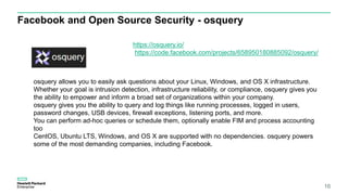 Facebook and Open Source Security - osquery
16
https://osquery.io/
https://code.facebook.com/projects/658950180885092/osquery/
osquery allows you to easily ask questions about your Linux, Windows, and OS X infrastructure.
Whether your goal is intrusion detection, infrastructure reliability, or compliance, osquery gives you
the ability to empower and inform a broad set of organizations within your company.
osquery gives you the ability to query and log things like running processes, logged in users,
password changes, USB devices, firewall exceptions, listening ports, and more.
You can perform ad-hoc queries or schedule them, optionally enable FIM and process accounting
too
CentOS, Ubuntu LTS, Windows, and OS X are supported with no dependencies. osquery powers
some of the most demanding companies, including Facebook.
 