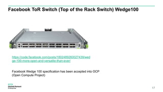 Facebook ToR Switch (Top of the Rack Switch) Wedge100
17
https://code.facebook.com/posts/1802489260027439/wed
ge-100-more-open-and-versatile-than-ever/
Facebook Wedge 100 specification has been accepted into OCP
(Open Compute Project)
 