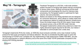 May’16 - Terragraph
18
Facebook Terragraph is a 60 GHz, multi-node wireless
system focused on bringing high-speed internet connectivity
to dense urban areas. Utilizing commercial off-the-shelf
components and leveraging the cloud for intensive data
processing, the Terragraph system is optimized for high-
volume, low-cost production.
Radios are based on the WiGig standard and are designed
for consumer electronics, which allows to create nodes that
are inexpensive relative to traditional telecom infrastructure.
Given the limited range of the 60 GHz signal, these nodes
are placed across a city at 200-250 meter intervals.
Terragraph implements a phase array antenna to retain the
highly directional signal required for 60 GHz, but makes it
steerable to communicate over a wide area.
Terragraph implements IPv6-only nodes, an SDN-like cloud compute controller, and a new modular routing
protocol for fast route convergence and failure detection. We also re-architected the MAC layer to solve the
shortcomings of TCP/IP over a wireless link. By implementing a high performance TDMA-TDD MAC, we saw
up to 6x improvement in network efficiency and at the same time made TCP/IP predictable compared to the
existing Wi-Fi/WiGig standard.
https://code.facebook.com/posts/1072680049445290/introducing-facebook-
s-new-terrestrial-connectivity-systems-terragraph-and-project-aries/
 