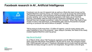 Facebook research in AI , Artificial Intelligence
Facebook runs its own AI research lab as well as a Brain-like team known as the
Applied Machine Learning Group. Its mission is to push AI across the entire family
of Facebook products, and according chief technology officer Mike Schroepfer, it’s
already working: one in five Facebook engineers now make use of machine
learning. Schroepfer calls the tools built by Facebook’s Applied ML group “a big
flywheel that has changed everything” inside the company. “When they build a new
model or build a new technique, it immediately gets used by thousands of people
working on products that serve billions of people,” he says.
“We’re trying to build more than 1.5 billion AI agents—one for every person who
uses Facebook or any of its products,” says Joaquin Candela, the head of the newly
created Applied Machine Learning group.
http://for.tn/1XvzKcZ
As of March 2016, about 750 Facebook engineers and 40 different product teams
were using the FBLearner Flow platform. By the end of June, the company hopes
that 1,000 engineers will use it. Facebook ultimately aims to build machine learning
tools that are easy enough to use for non-engineers, though that’s a far-off goal.
22
 