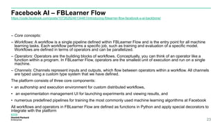 Facebook AI – FBLearner Flow
https://code.facebook.com/posts/1072626246134461/introducing-fblearner-flow-facebook-s-ai-backbone/
23
– Core concepts:
– Workflows: A workflow is a single pipeline defined within FBLearner Flow and is the entry point for all machine
learning tasks. Each workflow performs a specific job, such as training and evaluation of a specific model.
Workflows are defined in terms of operators and can be parallelized.
– Operators: Operators are the building blocks of workflows. Conceptually, you can think of an operator like a
function within a program. In FBLearner Flow, operators are the smallest unit of execution and run on a single
machine.
– Channels: Channels represent inputs and outputs, which flow between operators within a workflow. All channels
are typed using a custom type system that we have defined.
The platform consists of three core components:
• an authorship and execution environment for custom distributed workflows,
• an experimentation management UI for launching experiments and viewing results, and
• numerous predefined pipelines for training the most commonly used machine learning algorithms at Facebook
All workflows and operators in FBLearner Flow are defined as functions in Python and apply special decorators to
integrate with the platform
 