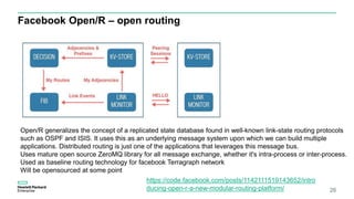 Facebook Open/R – open routing
26
Open/R generalizes the concept of a replicated state database found in well-known link-state routing protocols
such as OSPF and ISIS. It uses this as an underlying message system upon which we can build multiple
applications. Distributed routing is just one of the applications that leverages this message bus.
Uses mature open source ZeroMQ library for all message exchange, whether it's intra-process or inter-process.
Used as baseline routing technology for facebook Terragraph network
Will be opensourced at some point
https://code.facebook.com/posts/1142111519143652/intro
ducing-open-r-a-new-modular-routing-platform/
 
