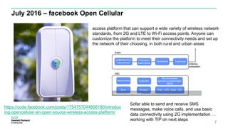 July 2016 – facebook Open Cellular
7
https://code.facebook.com/posts/1754757044806180/introduc
ing-opencellular-an-open-source-wireless-access-platform/
access platform that can support a wide variety of wireless network
standards, from 2G and LTE to Wi-Fi access points. Anyone can
customize the platform to meet their connectivity needs and set up
the network of their choosing, in both rural and urban areas
Sofar able to send and receive SMS
messages, make voice calls, and use basic
data connectivity using 2G implementation …
working with TIP on next steps
 