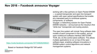 Nov 2016 – Facebook announce Voyager
8
https://code.facebook.com/posts/1977308282496021
Based on facebook Wedge100 ToR switch
working with a few partners on Open Packet DWDM
— a packet transponder and open line transport
system with open optical specifications that enable
any interested party to contribute systems,
components, or software.
Voyager, a networking solution for Open Packet
DWDM networks —announced as the industry’s first
“white box” transponder and routing solution.
The open line system will include Yang software data
models of each component in the system, and an
open northbound software interface (NETCONF,
Thrift, etc.) to the control plane software. This allows
multiple applications to run on top of the open
software layer, enabling software innovations in
DWDM system control algorithms and network
management systems.
 