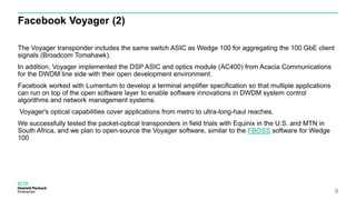 Facebook Voyager (2)
The Voyager transponder includes the same switch ASIC as Wedge 100 for aggregating the 100 GbE client
signals (Broadcom Tomahawk).
In addition, Voyager implemented the DSP ASIC and optics module (AC400) from Acacia Communications
for the DWDM line side with their open development environment.
Facebook worked with Lumentum to develop a terminal amplifier specification so that multiple applications
can run on top of the open software layer to enable software innovations in DWDM system control
algorithms and network management systems.
Voyager's optical capabilities cover applications from metro to ultra-long-haul reaches.
We successfully tested the packet-optical transponders in field trials with Equinix in the U.S. and MTN in
South Africa, and we plan to open-source the Voyager software, similar to the FBOSS software for Wedge
100
9
 