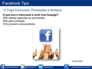 Facebook Tips
5- Faça Concursos, Promoções e Sorteios
O que leva o internauta a curtir uma fanpage?
35% ofertas especiais ou promoções
30% pelo conteúdo
12% já serem consumidores




                                                   Fonte: Elife

  /deniszaninilima   @deniszanini   /deniszanini   www.deniszanini.com.br
 