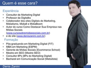 Quem é esse cara?
Experiência
• Consultor de Marketing Digital
• Professor da Digitalks
• Colaborador dos sites Digitais do Marketing,
  Midiatismo, Midia8 e MidiaBoom
• Autor do curso Como Destacar Sua Empresa nas
  Mídias Sociais
  (www.cursosobremidiassociais.com.br)
• e do site (www.deniszanini.com.br)
    Formação
•    Pós-graduando em Marketing Digital (FIT)
•    MBA em Marketing (ESPM)
•    Gerente de Mídias Sociais (Ecommerce School)
•    Mestre em SEO (Mestre SEO)
•    Consultor 8Ps (8Ps do Marketing Digital)
•    Bacharel em Comunicação Social (Metodista)


Denis Zanini
 