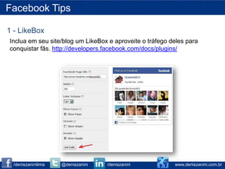 Facebook Tips

1 - LikeBox
Inclua em seu site/blog um LikeBox e aproveite o tráfego deles para
conquistar fãs. http://developers.facebook.com/docs/plugins/




 /deniszaninilima   @deniszanini   /deniszanini           www.deniszanini.com.br
 
