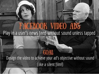 Facebook video Ads Play in a user's
news feed without sound unless
tapped
Design the video to achieve your ad's
objective without sound (like a silent
film!)
 