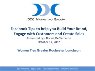 Facebook Tips to help you Build Your Brand,
    Engage with Customers and create
              Presented by - Donna DeClemente
                      October 17, 2012

   Women Ties Greater Rochester Luncheon




                                                                           1
   SEM MARKETING • SOCIAL MEDIA • ONLINE PROMOTIONS • MARKETING STRATEGY
 